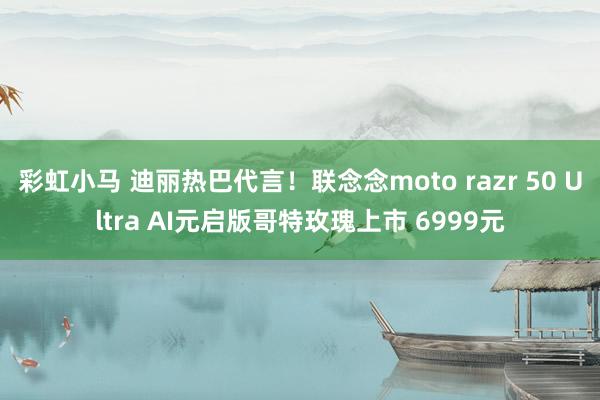 彩虹小马 迪丽热巴代言！联念念moto razr 50 Ultra AI元启版哥特玫瑰上市 6999元