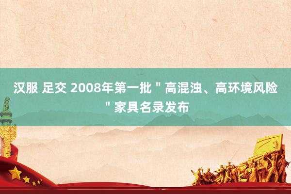 汉服 足交 2008年第一批＂高混浊、高环境风险＂家具名录发布