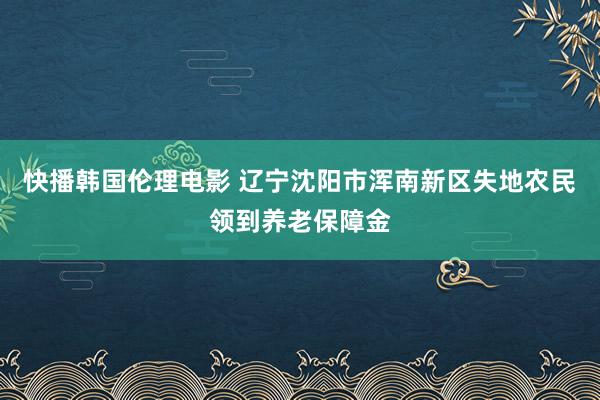 快播韩国伦理电影 辽宁沈阳市浑南新区失地农民领到养老保障金