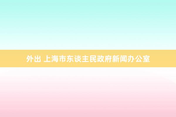 外出 上海市东谈主民政府新闻办公室