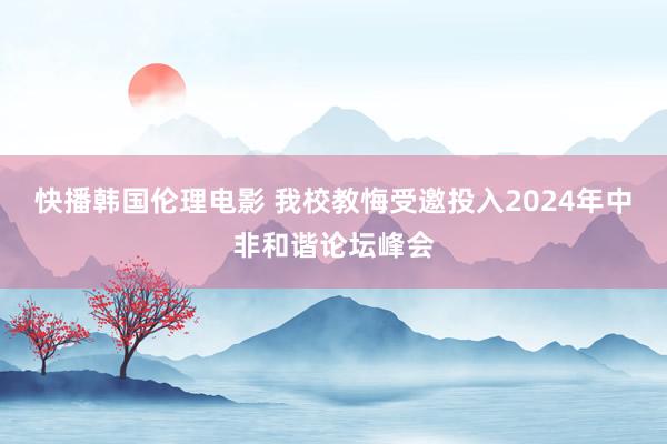 快播韩国伦理电影 我校教悔受邀投入2024年中非和谐论坛峰会