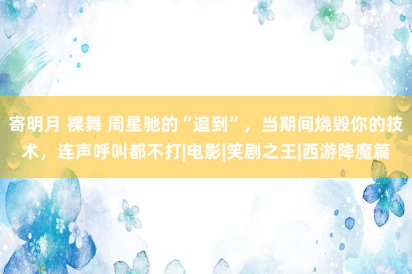 寄明月 裸舞 周星驰的“追到”，当期间烧毁你的技术，连声呼叫都不打|电影|笑剧之王|西游降魔篇