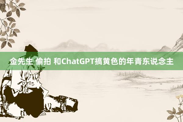 金先生 偷拍 和ChatGPT搞黄色的年青东说念主