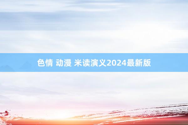 色情 动漫 米读演义2024最新版