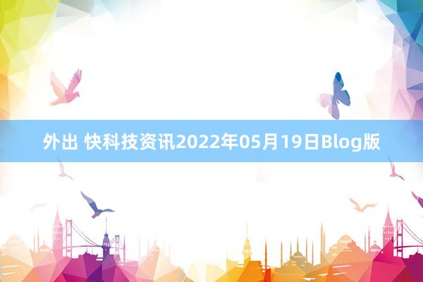 外出 快科技资讯2022年05月19日Blog版