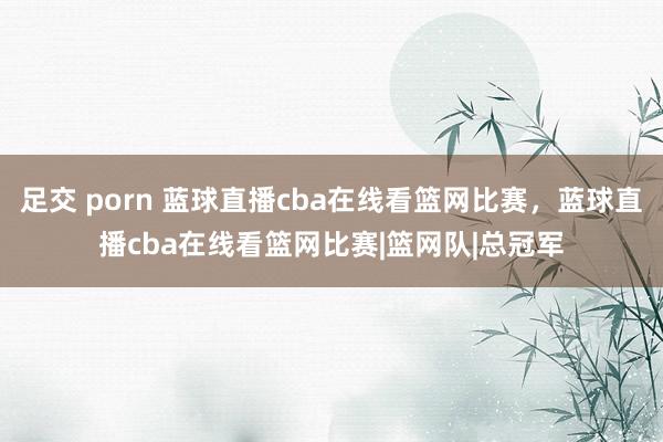 足交 porn 蓝球直播cba在线看篮网比赛，蓝球直播cba在线看篮网比赛|篮网队|总冠军