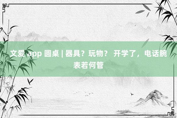 文爱 app 圆桌 | 器具？玩物？ 开学了，电话腕表若何管