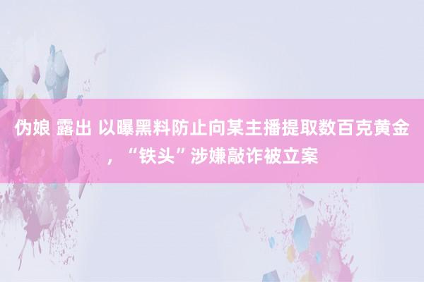 伪娘 露出 以曝黑料防止向某主播提取数百克黄金，“铁头”涉嫌敲诈被立案