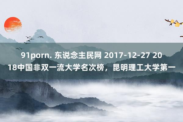 91porn. 东说念主民网 2017-12-27 2018中国非双一流大学名次榜，昆明理工大学第一