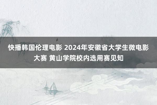 快播韩国伦理电影 2024年安徽省大学生微电影大赛 黄山学院校内选用赛见知