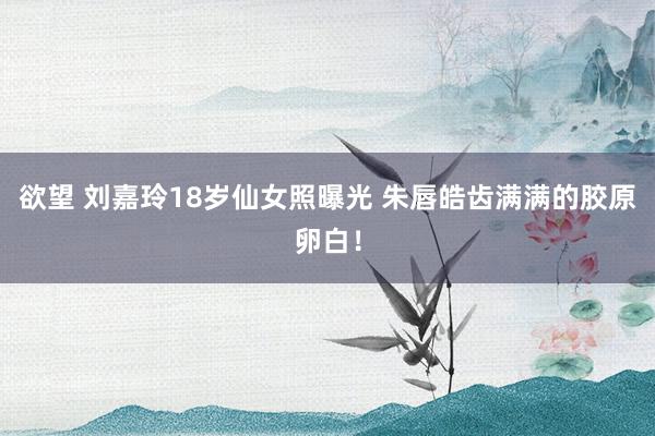 欲望 刘嘉玲18岁仙女照曝光 朱唇皓齿满满的胶原卵白！