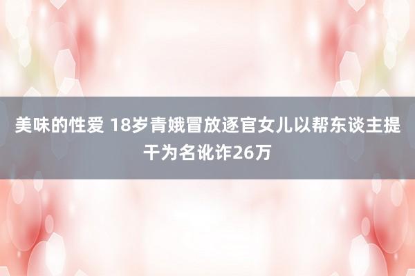 美味的性爱 18岁青娥冒放逐官女儿以帮东谈主提干为名讹诈26万