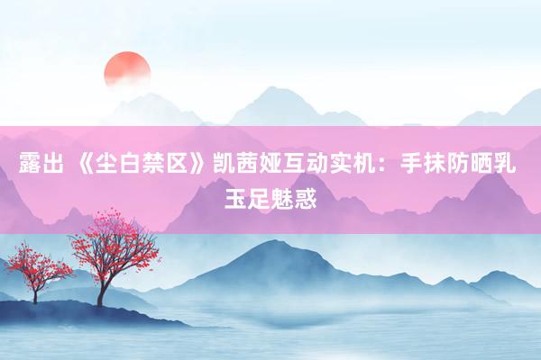 露出 《尘白禁区》凯茜娅互动实机：手抹防晒乳 玉足魅惑