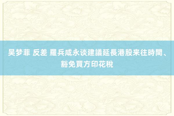 吴梦菲 反差 羅兵咸永谈建議延長港股来往時間、豁免買方印花稅